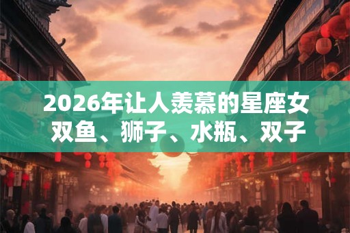 2026年让人羡慕的星座女 双鱼、狮子、水瓶、双子