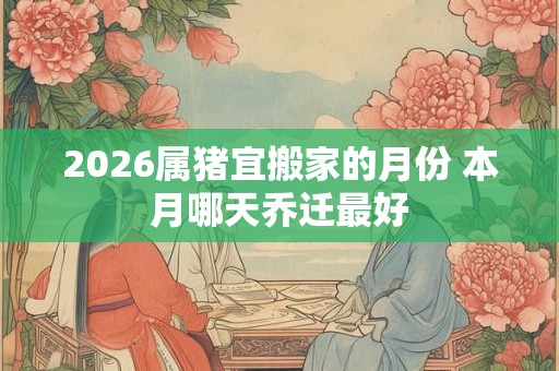 2026属猪宜搬家的月份 本月哪天乔迁最好