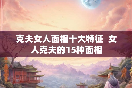 克夫女人面相十大特征  女人克夫的15种面相