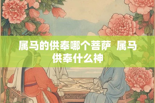 属马的供奉哪个菩萨  属马供奉什么神