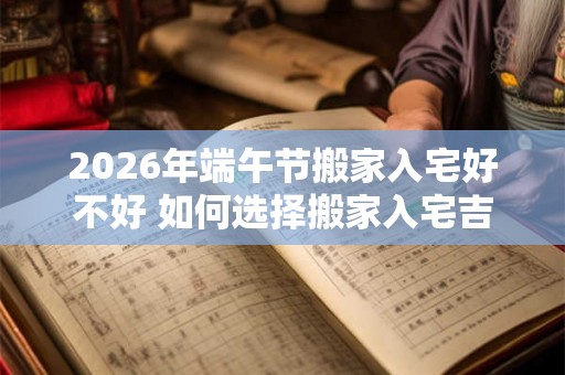 2026年端午节搬家入宅好不好 如何选择搬家入宅吉日