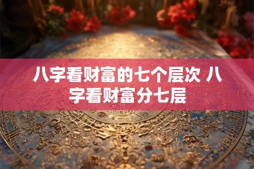 八字看财富的七个层次 八字看财富分七层