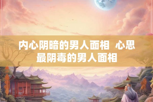内心阴暗的男人面相  心思最阴毒的男人面相