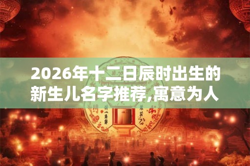 2026年十二日辰时出生的新生儿名字推荐,寓意为人诚实 2026年十二日辰时出生的新生儿名字推荐,寓意为人诚实