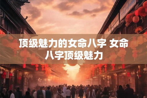 顶级魅力的女命八字 女命八字顶级魅力 顶级魅力的女命八字 女命八字顶级魅力