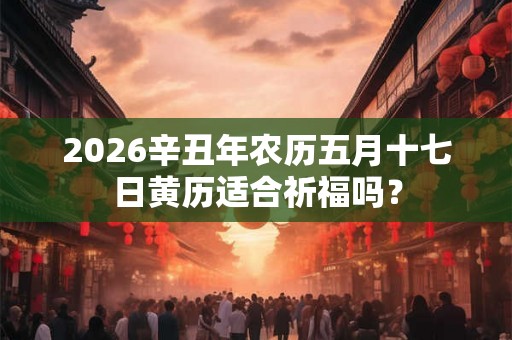 2026辛丑年农历五月十七日黄历适合祈福吗? 2026辛丑年农历五月十七日黄历适合祈福吗?