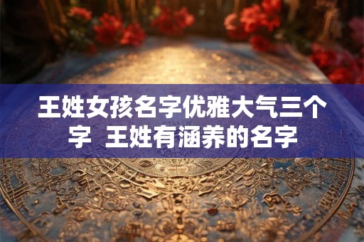 王姓女孩名字优雅大气三个字 王姓有涵养的名字 王姓女孩名字优雅大气三个字 王姓有涵养的名字