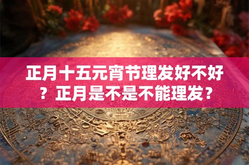 正月十五元宵节理发好不好？正月是不是不能理发？