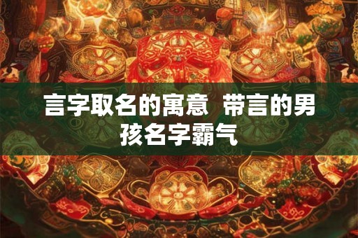 言字取名的寓意 带言的男孩名字霸气 言字取名的寓意 带言的男孩名字霸气