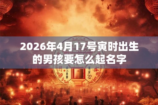 2026年4月17号寅时出生的男孩要怎么起名字 2026年4月17号寅时出生的男孩要怎么起名字