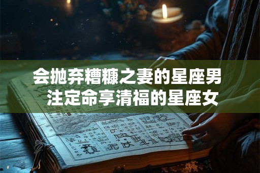 会抛弃糟糠之妻的星座男  注定命享清福的星座女