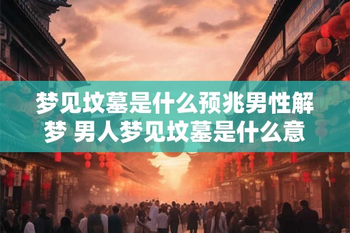 梦见坟墓是什么预兆男性解梦 男人梦见坟墓是什么意思