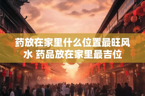 药放在家里什么位置最旺风水 药品放在家里最吉位