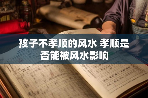 孩子不孝顺的风水 孝顺是否能被风水影响