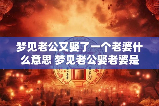 梦见老公又娶了一个老婆什么意思 梦见老公娶老婆是什么预兆 梦见老公又娶了一个老婆什么意思 梦见老公娶老婆是什么预兆