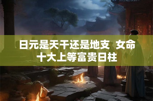 日元是天干还是地支  女命十大上等富贵日柱