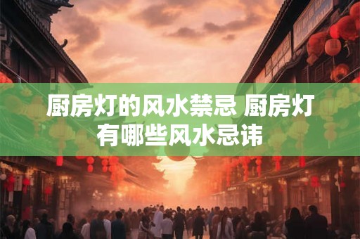 厨房灯的风水禁忌 厨房灯有哪些风水忌讳 厨房灯的风水禁忌 厨房灯有哪些风水忌讳