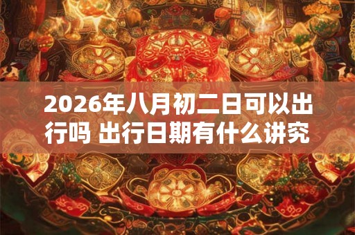 2026年八月初二日可以出行吗 出行日期有什么讲究