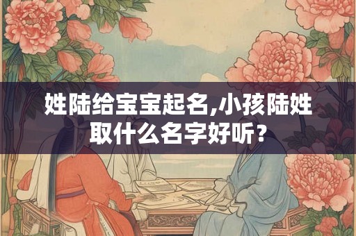 姓陆给宝宝起名,小孩陆姓取什么名字好听？