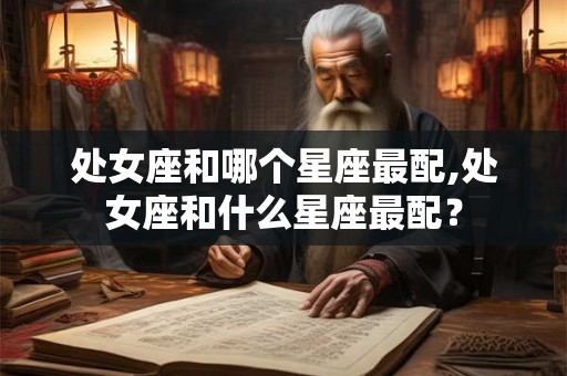 处女座和哪个星座最配,处女座和什么星座最配? 处女座和哪个星座最配,处女座和什么星座最配?
