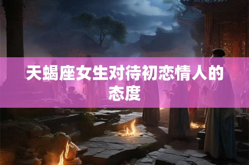 天蝎座女生对待初恋情人的态度