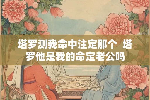 塔罗测我命中注定那个  塔罗他是我的命定老公吗