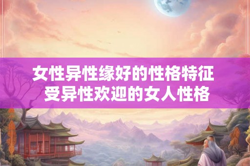 女性异性缘好的性格特征  受异性欢迎的女人性格