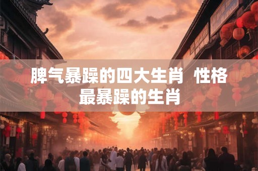 脾气暴躁的四大生肖  性格最暴躁的生肖