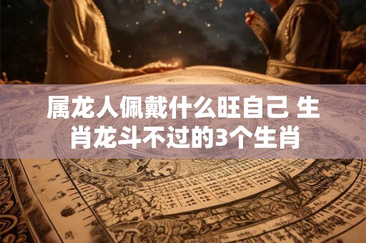 属龙人佩戴什么旺自己 生肖龙斗不过的3个生肖