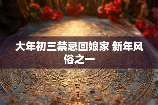 大年初三禁忌回娘家 新年风俗之一 大年初三禁忌回娘家 新年风俗之一