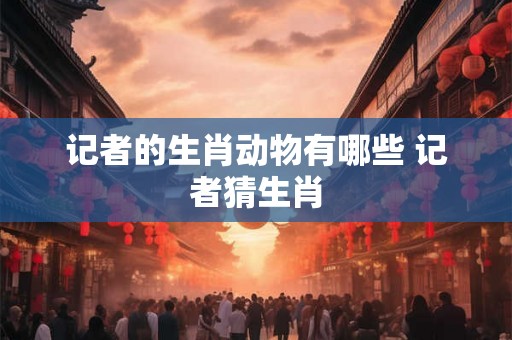 记者的生肖动物有哪些 记者猜生肖