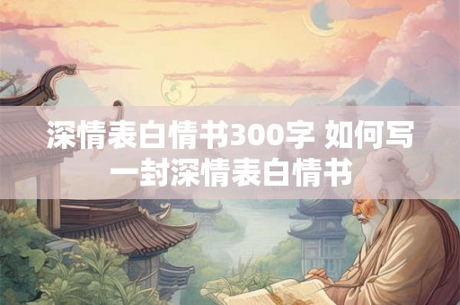 深情表白情书300字 如何写一封深情表白情书 深情表白情书300字 如何写一封深情表白情书
