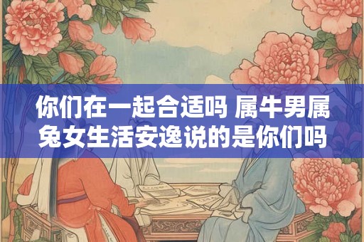你们在一起合适吗 属牛男属兔女生活安逸说的是你们吗