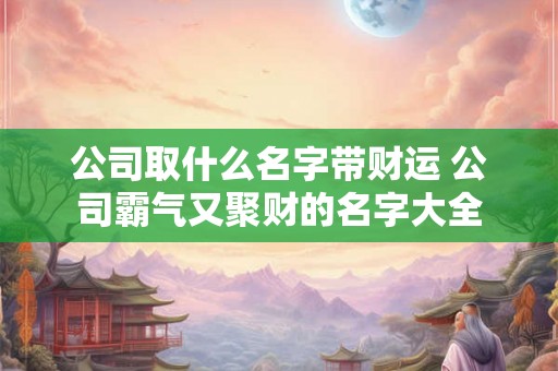 公司取什么名字带财运 公司霸气又聚财的名字大全 公司取什么名字带财运 公司霸气又聚财的名字大全