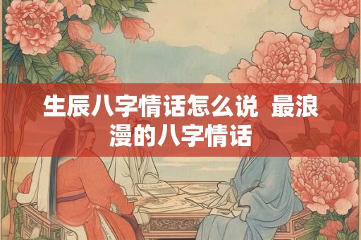 生辰八字情话怎么说 最浪漫的八字情话 生辰八字情话怎么说 最浪漫的八字情话