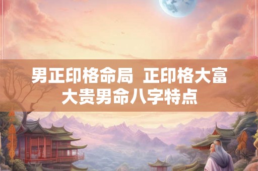 男正印格命局 正印格大富大贵男命八字特点 男正印格命局 正印格大富大贵男命八字特点
