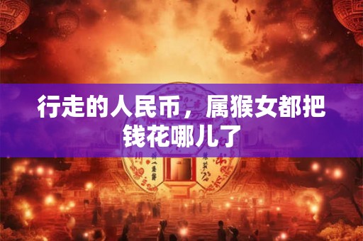 行走的人民币，属猴女都把钱花哪儿了