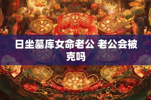 日坐墓库女命老公 老公会被克吗
