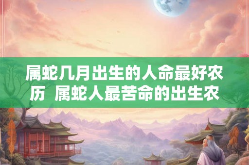 属蛇几月出生的人命最好农历  属蛇人最苦命的出生农历月份