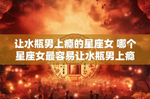 让水瓶男上瘾的星座女 哪个星座女最容易让水瓶男上瘾