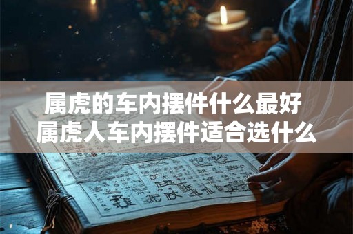 属虎的车内摆件什么最好 属虎人车内摆件适合选什么