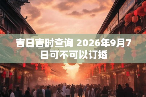 吉日吉时查询 2026年9月7日可不可以订婚 吉日吉时查询 2026年9月7日可不可以订婚
