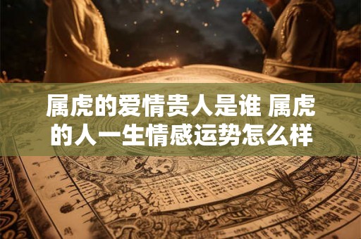 属虎的爱情贵人是谁 属虎的人一生情感运势怎么样 属虎的爱情贵人是谁 属虎的人一生情感运势怎么样