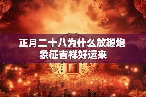 正月二十八为什么放鞭炮 象征吉祥好运来 正月二十八为什么放鞭炮 象征吉祥好运来