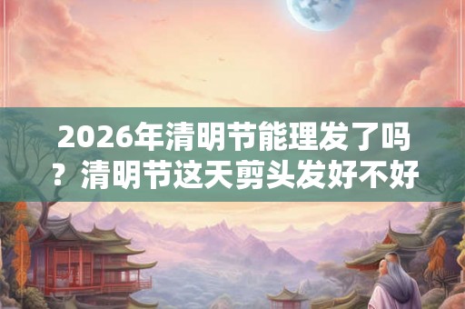 2026年清明节能理发了吗？清明节这天剪头发好不好？
