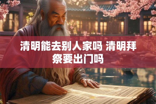 清明能去别人家吗 清明拜祭要出门吗