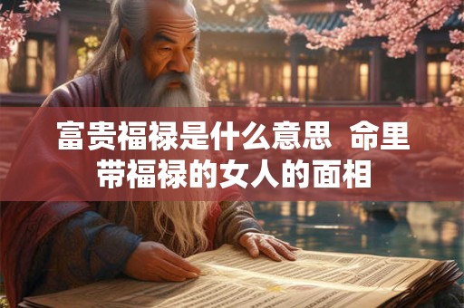 富贵福禄是什么意思 命里带福禄的女人的面相 富贵福禄是什么意思 命里带福禄的女人的面相