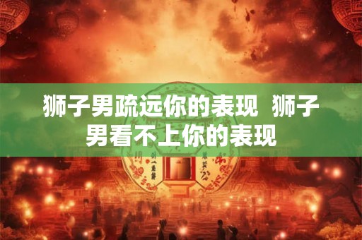狮子男疏远你的表现  狮子男看不上你的表现