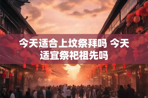 今天适合上坟祭拜吗 今天适宜祭祀祖先吗
