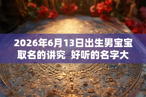2026年6月13日出生男宝宝取名的讲究  好听的名字大全